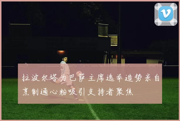 拉波尔塔为巴萨主席选举造势亲自烹制通心粉吸引支持者聚焦
