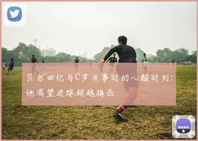 贝尔回忆与C罗共事时的心酸时刻：他渴望进球超越梅西