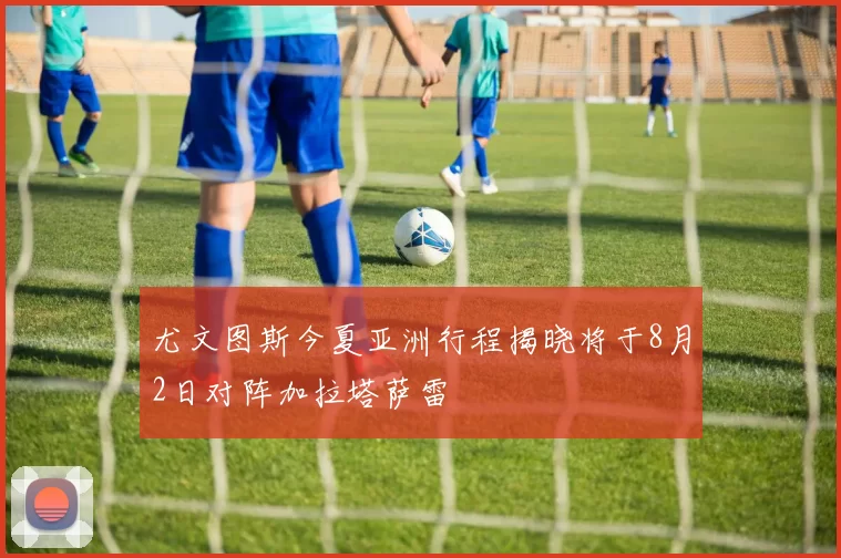 尤文图斯今夏亚洲行程揭晓将于8月2日对阵加拉塔萨雷
