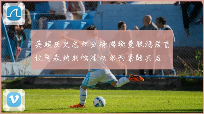 英超历史总积分榜揭晓曼联稳居首位阿森纳利物浦切尔西紧随其后