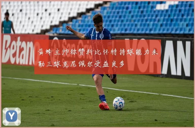 黄蜂主帅称赞科比怀特持球能力米勒三球克尼佩尔受益良多