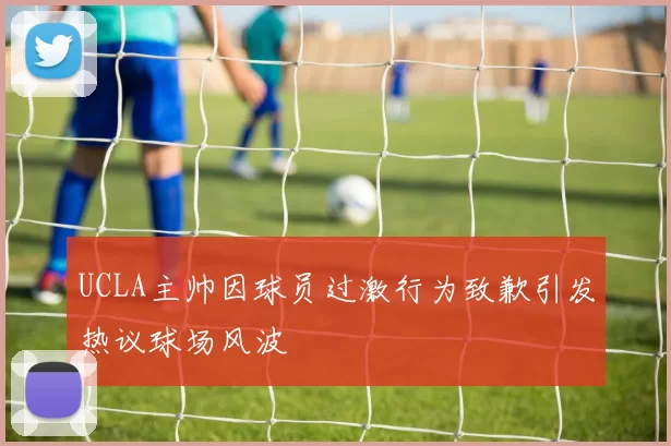 UCLA主帅因球员过激行为致歉引发热议球场风波