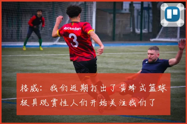 格威：我们近期打出了黄蜂式篮球极具观赏性人们开始关注我们了