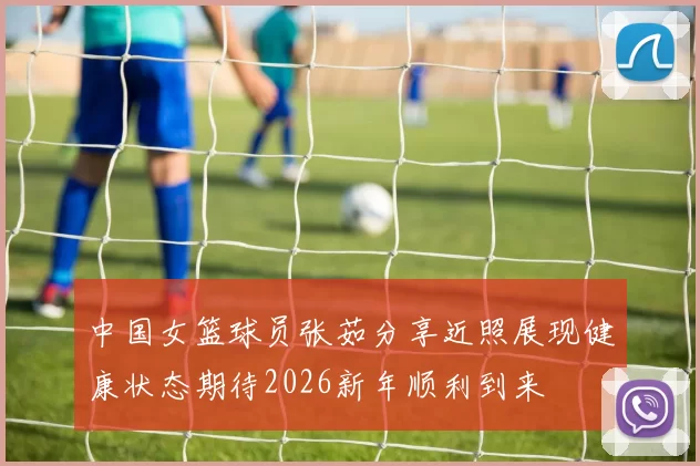 中国女篮球员张茹分享近照展现健康状态期待2026新年顺利到来