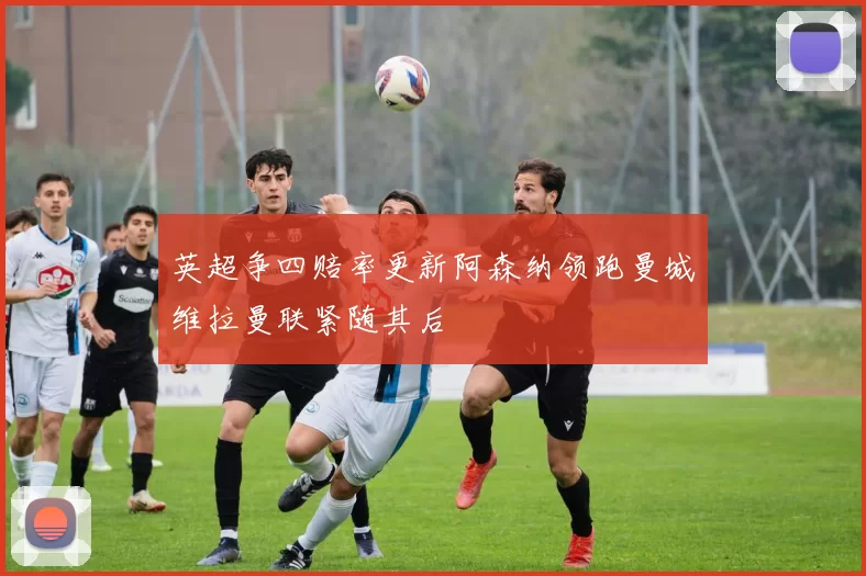 英超争四赔率更新阿森纳领跑曼城维拉曼联紧随其后