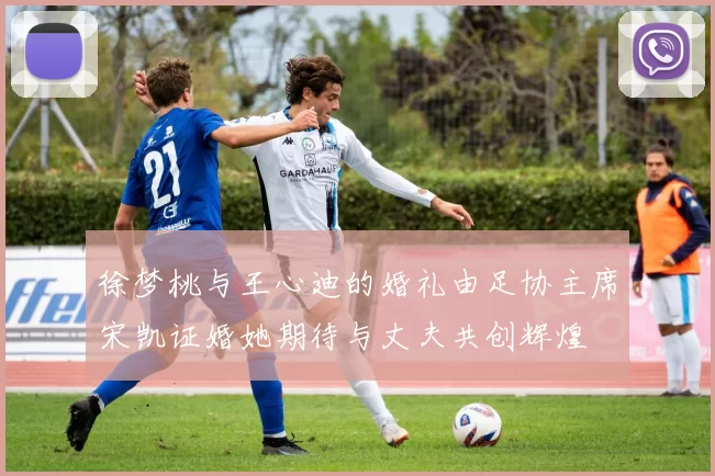 徐梦桃与王心迪的婚礼由足协主席宋凯证婚她期待与丈夫共创辉煌