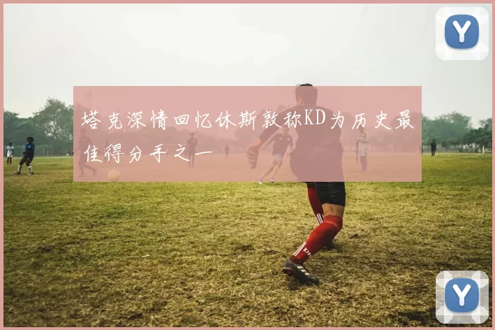 塔克深情回忆休斯敦称KD为历史最佳得分手之一