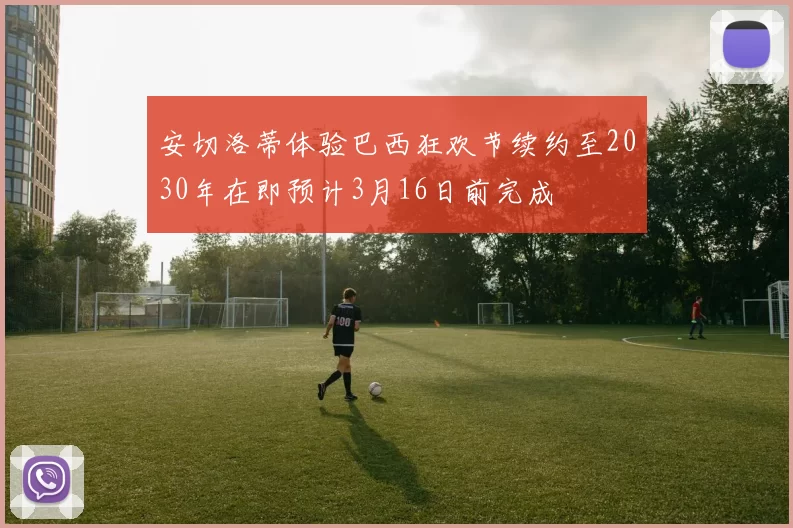 安切洛蒂体验巴西狂欢节续约至2030年在即预计3月16日前完成