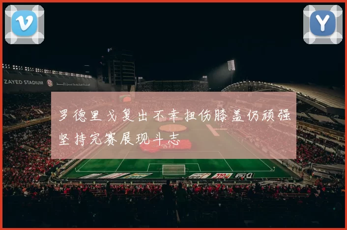 罗德里戈复出不幸扭伤膝盖仍顽强坚持完赛展现斗志