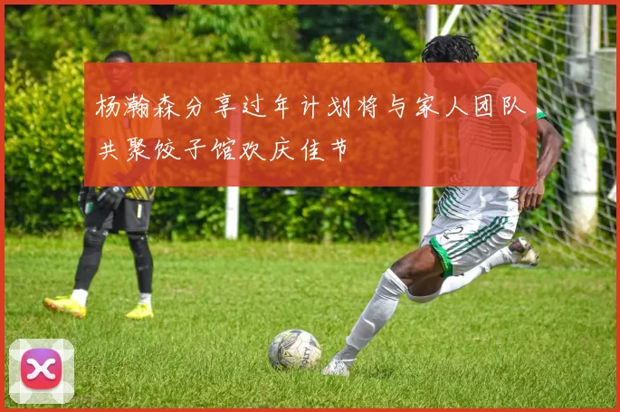 杨瀚森分享过年计划将与家人团队共聚饺子馆欢庆佳节